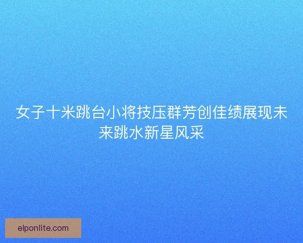 女子十米跳台小将技压群芳创佳绩展现未来跳水新星风采