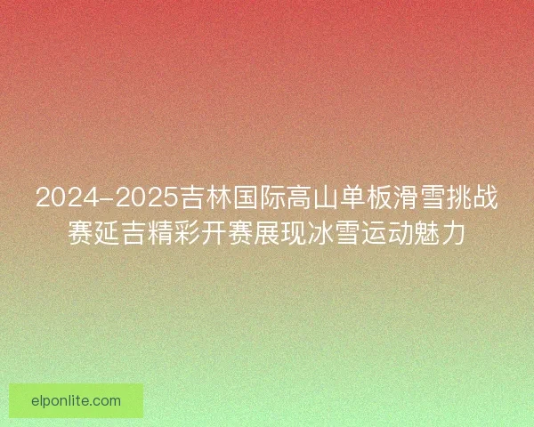 2024-2025吉林国际高山单板滑雪挑战赛延吉精彩开赛展现冰雪运动魅力