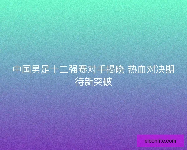 中国男足十二强赛对手揭晓 热血对决期待新突破
