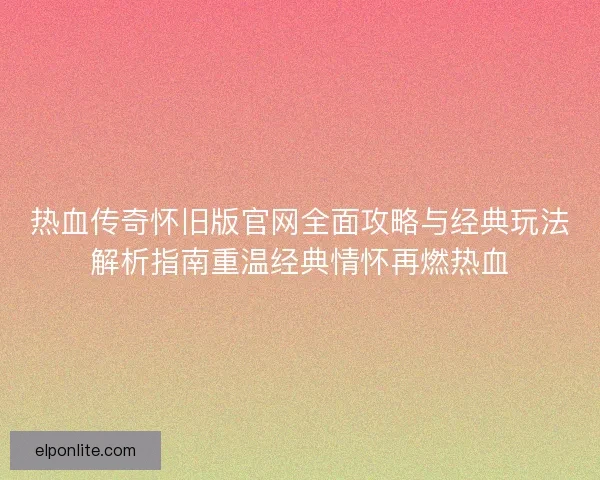 热血传奇怀旧版官网全面攻略与经典玩法解析指南重温经典情怀再燃热血