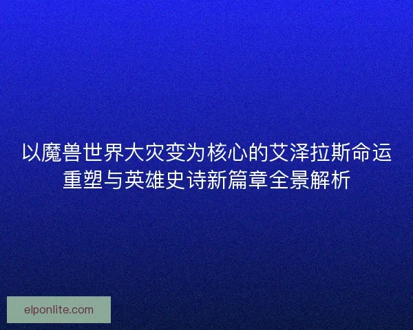 以魔兽世界大灾变为核心的艾泽拉斯命运重塑与英雄史诗新篇章全景解析