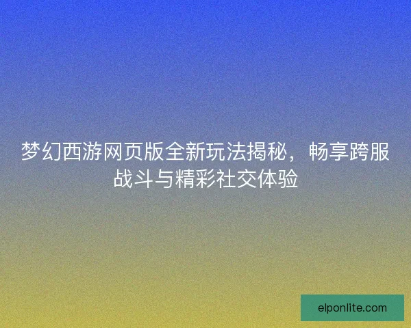 梦幻西游网页版全新玩法揭秘，畅享跨服战斗与精彩社交体验