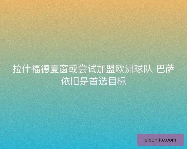 拉什福德夏窗或尝试加盟欧洲球队 巴萨依旧是首选目标