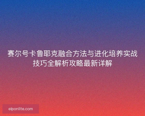 赛尔号卡鲁耶克融合方法与进化培养实战技巧全解析攻略最新详解
