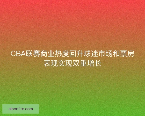 CBA联赛商业热度回升球迷市场和票房表现实现双重增长